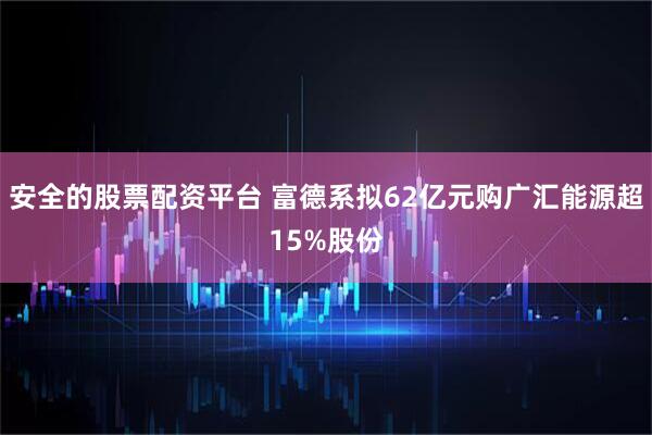 安全的股票配资平台 富德系拟62亿元购广汇能源超15%股份