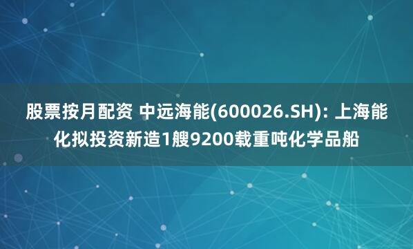 股票按月配资 中远海能(600026.SH): 上海能化拟投资新造1艘9200载重吨化学品船