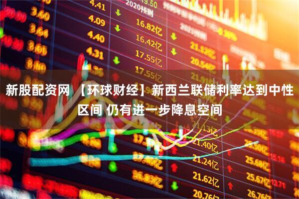 新股配资网 【环球财经】新西兰联储利率达到中性区间 仍有进一步降息空间