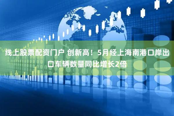 线上股票配资门户 创新高！5月经上海南港口岸出口车辆数量同比增长2倍