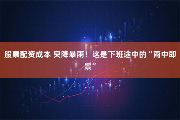 股票配资成本 突降暴雨！这是下班途中的“雨中即景”