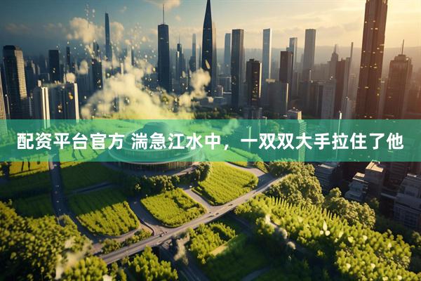 配资平台官方 湍急江水中，一双双大手拉住了他