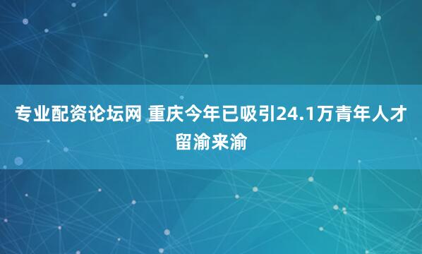 专业配资论坛网 重庆今年已吸引24.1万青年人才留渝来渝